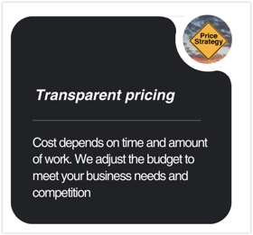 𝗧𝗿𝗮𝗻𝘀𝗽𝗮𝗿𝗲𝗻𝘁 𝗽𝗿𝗶𝗰𝗶𝗻𝗴

Cost depends on time and amount of work. We adjust the budget to meet your business needs and competition